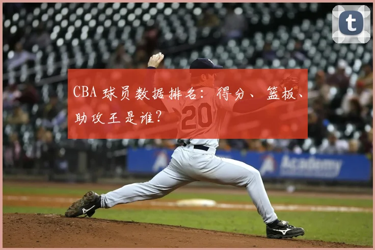CBA 球员数据排名：得分、篮板、助攻王是谁？