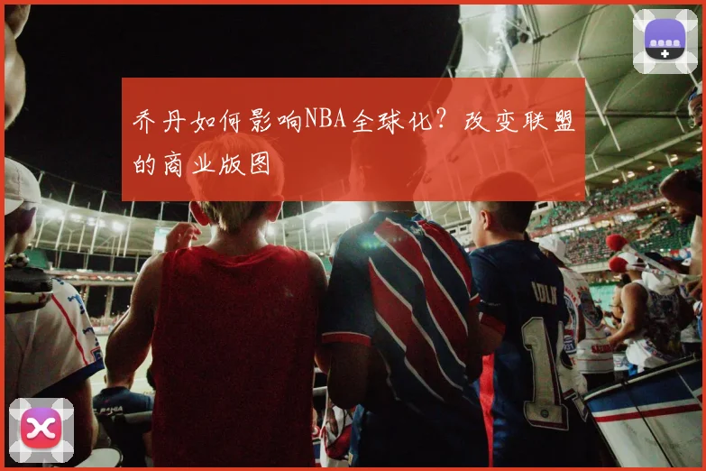 乔丹如何影响NBA全球化？改变联盟的商业版图