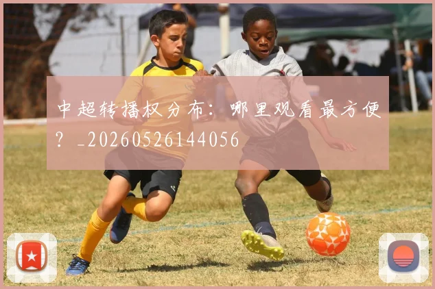 中超转播权分布：哪里观看最方便？_20260526144056