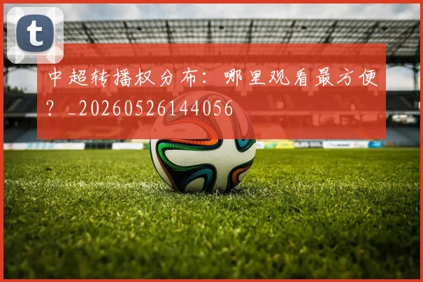 中超转播权分布：哪里观看最方便？_20260526144056
